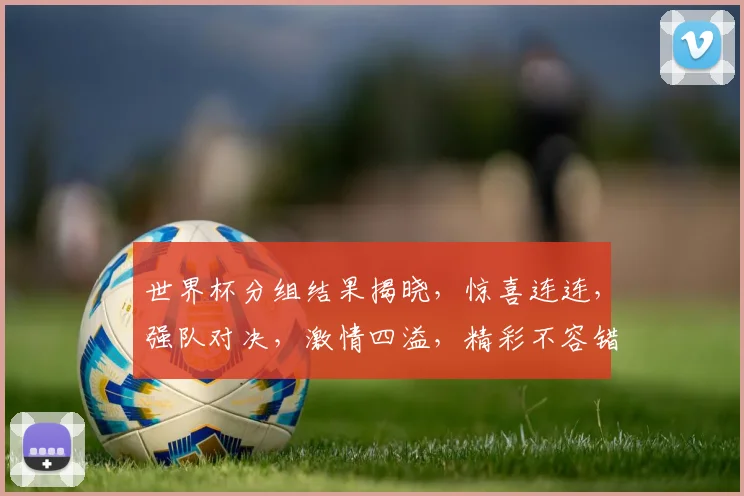 世界杯分组结果揭晓，惊喜连连，强队对决，激情四溢，精彩不容错过